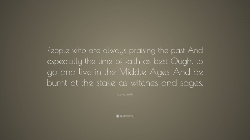 Stevie Smith Quote: “People who are always praising the past And especially the time of faith as best Ought to go and live in the Middle Ages And be burnt at the stake as witches and sages.”