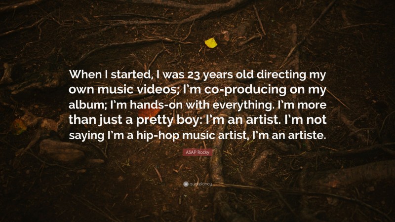 ASAP Rocky Quote: “When I started, I was 23 years old directing my own music videos; I’m co-producing on my album; I’m hands-on with everything. I’m more than just a pretty boy: I’m an artist. I’m not saying I’m a hip-hop music artist, I’m an artiste.”