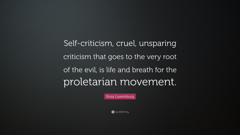 Rosa Luxemburg Quote: “Self-criticism, cruel, unsparing criticism that goes to the very root of the evil, is life and breath for the proletarian movement.”