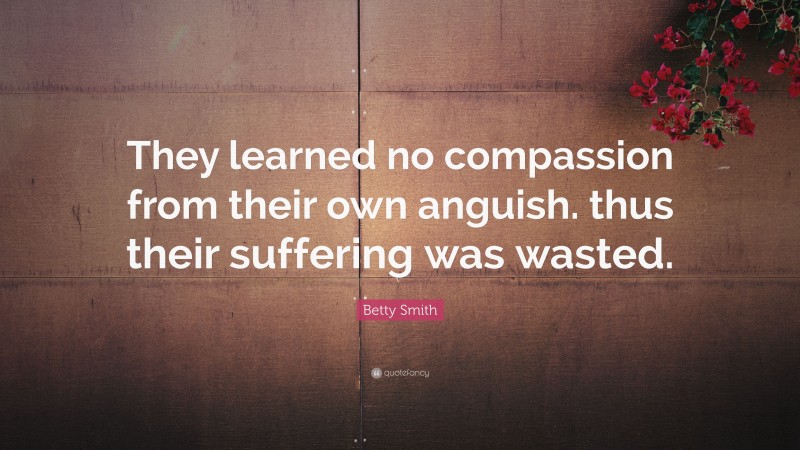 Betty Smith Quote: “They learned no compassion from their own anguish. thus their suffering was wasted.”