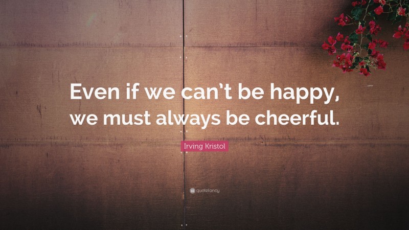 Irving Kristol Quote: “Even if we can’t be happy, we must always be cheerful.”
