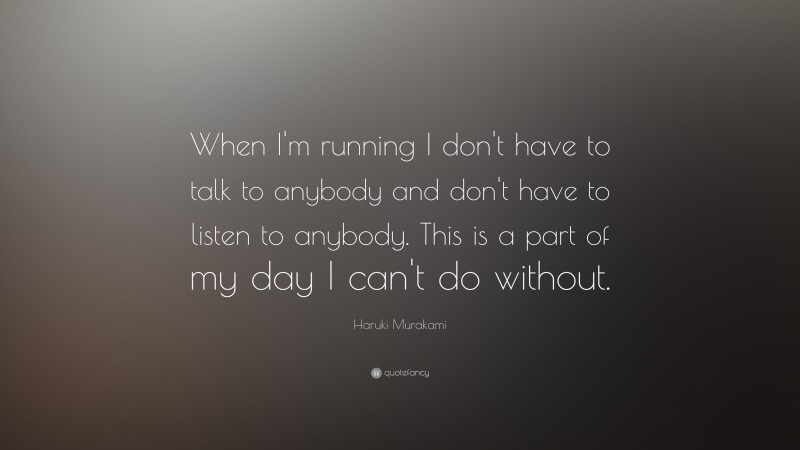 Haruki Murakami Quote: “When I'm running I don't have to talk to anybody and don't have to listen to anybody. This is a part of my day I can't do without.”