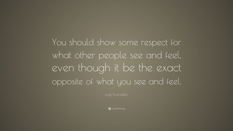 Luigi Pirandello Quote: “You should show some respect for what other people see and feel, even though it be the exact opposite of what you see and feel.”