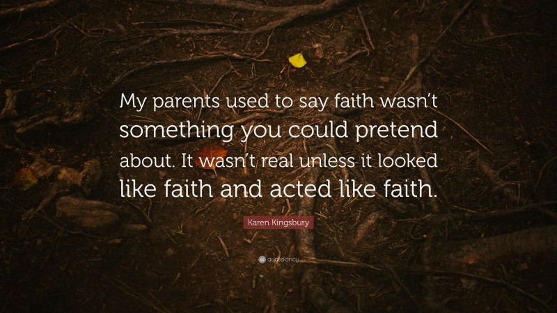 Karen Kingsbury Quote: “My parents used to say faith wasn’t something you could pretend about. It wasn’t real unless it looked like faith and acted like faith.”