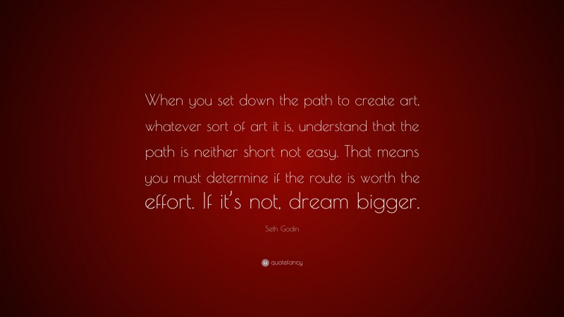 Seth Godin Quote: “When you set down the path to create art, whatever sort of art it is, understand that the path is neither short not easy. That means you must determine if the route is worth the effort. If it’s not, dream bigger.”