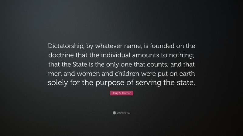 Harry S. Truman Quote: “Dictatorship, by whatever name, is founded on the doctrine that the individual amounts to nothing; that the State is the only one that counts; and that men and women and children were put on earth solely for the purpose of serving the state.”