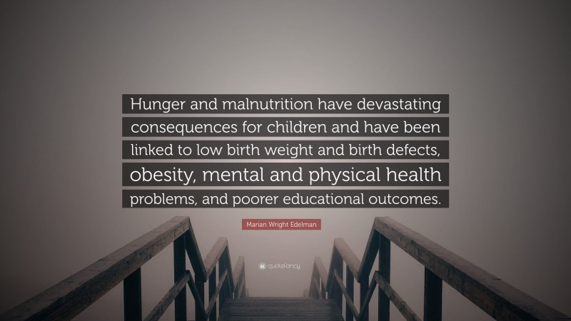 Marian Wright Edelman Quote: “Hunger and malnutrition have devastating consequences for children and have been linked to low birth weight and birth defects, obesity, mental and physical health problems, and poorer educational outcomes.”