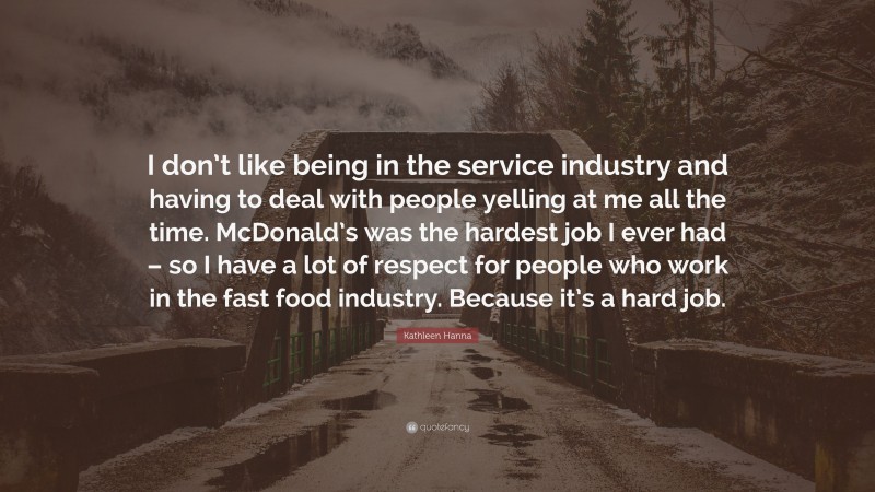 Kathleen Hanna Quote: “I don’t like being in the service industry and having to deal with people yelling at me all the time. McDonald’s was the hardest job I ever had – so I have a lot of respect for people who work in the fast food industry. Because it’s a hard job.”