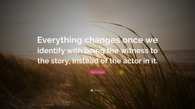 Ram Dass Quote: “Everything changes once we identify with being the witness to the story, instead of the actor in it.”