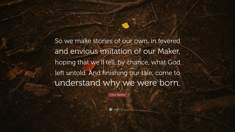 Clive Barker Quote: “So we make stories of our own, in fevered and envious imitation of our Maker, hoping that we’ll tell, by chance, what God left untold. And finishing our tale, come to understand why we were born.”