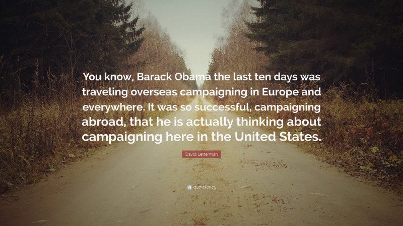 David Letterman Quote: “You know, Barack Obama the last ten days was traveling overseas campaigning in Europe and everywhere. It was so successful, campaigning abroad, that he is actually thinking about campaigning here in the United States.”