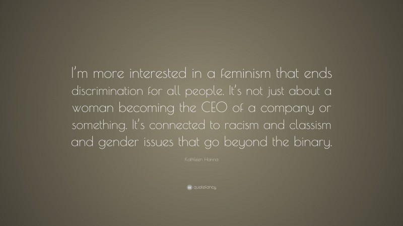 Kathleen Hanna Quote: “I’m more interested in a feminism that ends discrimination for all people. It’s not just about a woman becoming the CEO of a company or something. It’s connected to racism and classism and gender issues that go beyond the binary.”