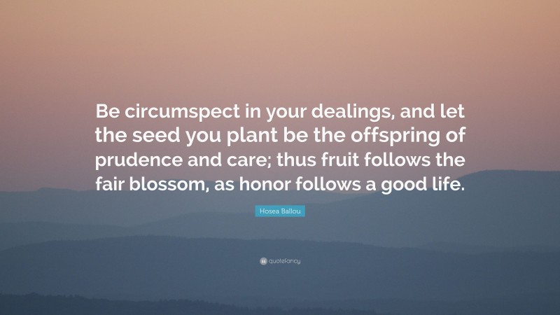 Hosea Ballou Quote: “Be circumspect in your dealings, and let the seed you plant be the offspring of prudence and care; thus fruit follows the fair blossom, as honor follows a good life.”