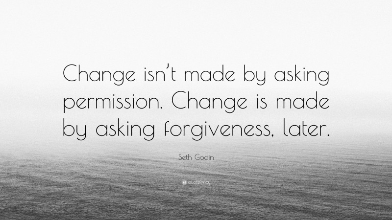 Seth Godin Quote: “Change isn’t made by asking permission. Change is made by asking forgiveness, later.”