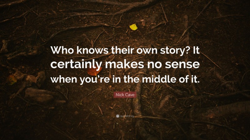 Nick Cave Quote: “Who knows their own story? It certainly makes no sense when you’re in the middle of it.”