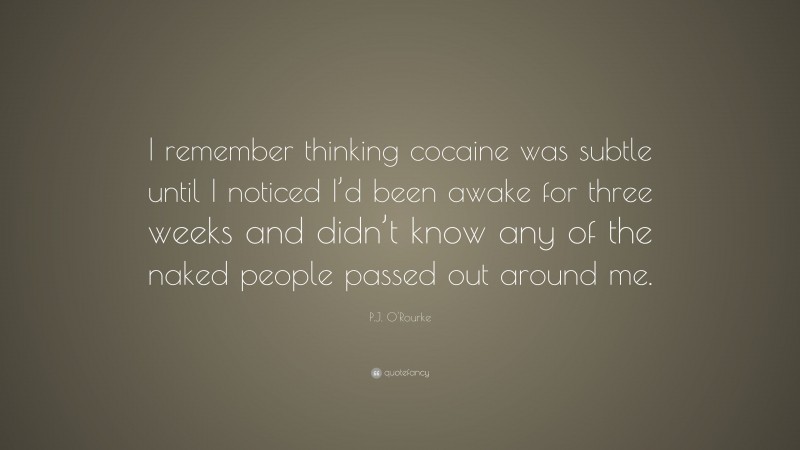 P.J. O'Rourke Quote: “I remember thinking cocaine was subtle until I noticed I’d been awake for three weeks and didn’t know any of the naked people passed out around me.”