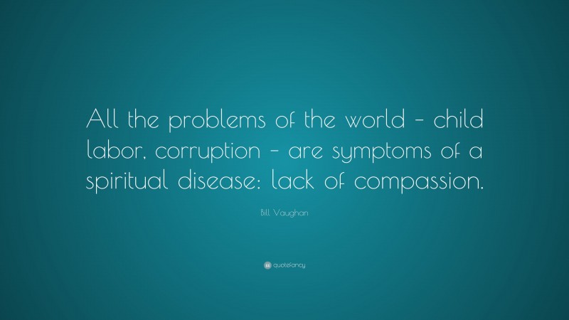 Bill Vaughan Quote: “All the problems of the world – child labor, corruption – are symptoms of a spiritual disease: lack of compassion.”