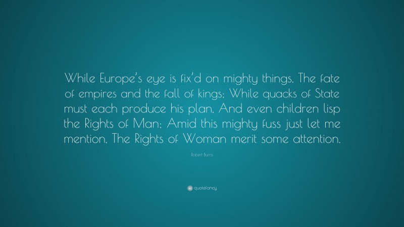 Robert Burns Quote: “While Europe’s eye is fix’d on mighty things, The fate of empires and the fall of kings; While quacks of State must each produce his plan, And even children lisp the Rights of Man; Amid this mighty fuss just let me mention, The Rights of Woman merit some attention.”