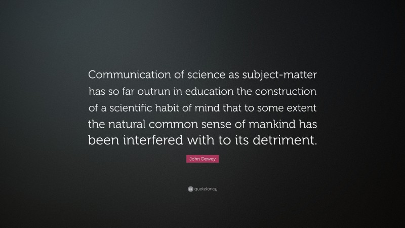 John Dewey Quote: “Communication of science as subject-matter has so far outrun in education the construction of a scientific habit of mind that to some extent the natural common sense of mankind has been interfered with to its detriment.”