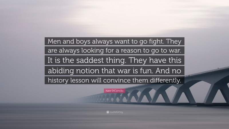 Kate DiCamillo Quote: “Men and boys always want to go fight. They are always looking for a reason to go to war. It is the saddest thing. They have this abiding notion that war is fun. And no history lesson will convince them differently.”