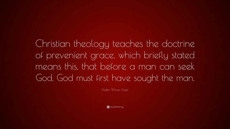 Aiden Wilson Tozer Quote: “Christian theology teaches the doctrine of prevenient grace, which briefly stated means this, that before a man can seek God, God must first have sought the man.”