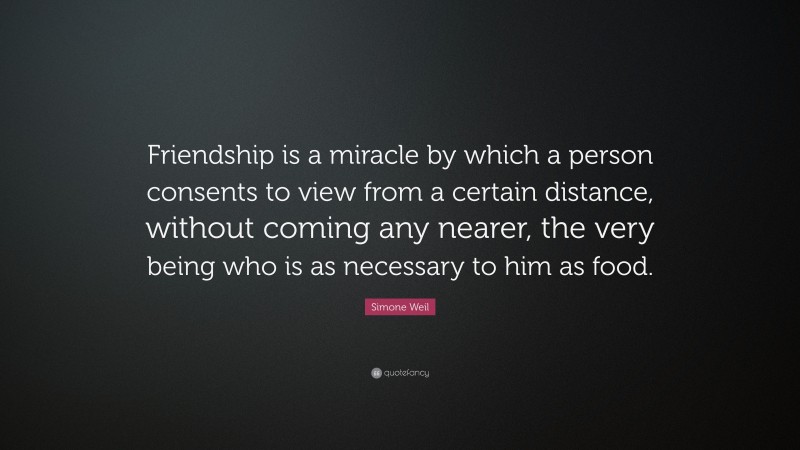 Simone Weil Quote: “Friendship is a miracle by which a person consents to view from a certain distance, without coming any nearer, the very being who is as necessary to him as food.”