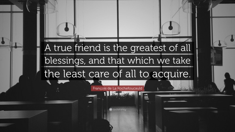 François de La Rochefoucauld Quote: “A true friend is the greatest of all blessings, and that which we take the least care of all to acquire.”