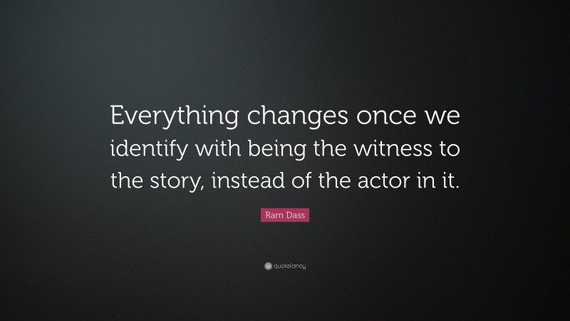 Ram Dass Quote: “Everything changes once we identify with being the witness to the story, instead of the actor in it.”