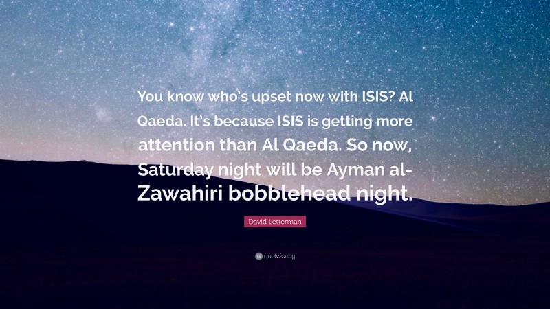 David Letterman Quote: “You know who’s upset now with ISIS? Al Qaeda. It’s because ISIS is getting more attention than Al Qaeda. So now, Saturday night will be Ayman al-Zawahiri bobblehead night.”