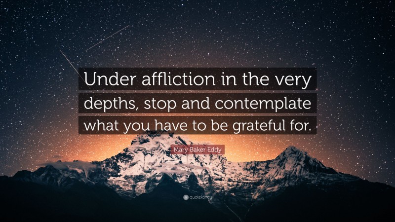 Mary Baker Eddy Quote: “Under affliction in the very depths, stop and contemplate what you have to be grateful for.”