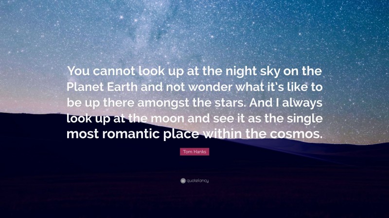 Tom Hanks Quote: “You cannot look up at the night sky on the Planet Earth and not wonder what it’s like to be up there amongst the stars. And I always look up at the moon and see it as the single most romantic place within the cosmos.”