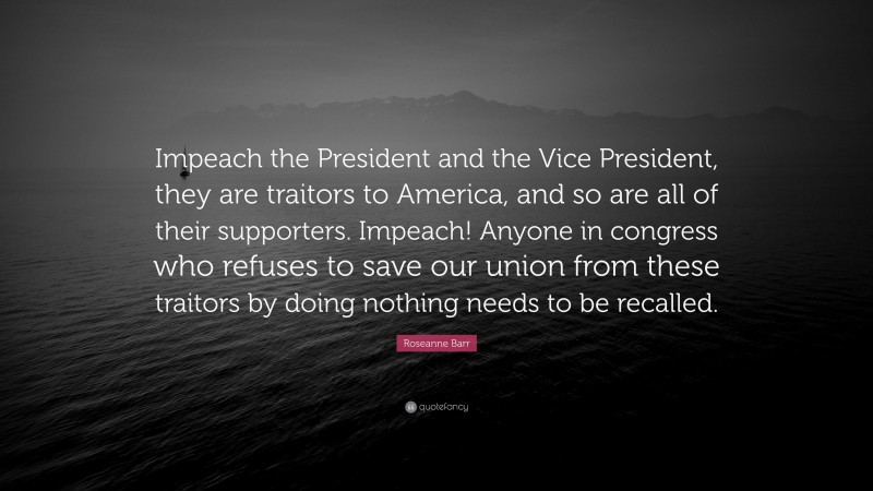 Roseanne Barr Quote: “Impeach the President and the Vice President, they are traitors to America, and so are all of their supporters. Impeach! Anyone in congress who refuses to save our union from these traitors by doing nothing needs to be recalled.”