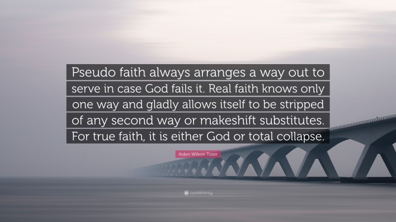 Aiden Wilson Tozer Quote: “Pseudo faith always arranges a way out to serve in case God fails it. Real faith knows only one way and gladly allows itself to be stripped of any second way or makeshift substitutes. For true faith, it is either God or total collapse.”