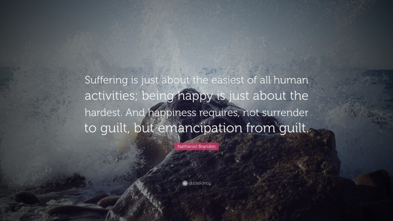 Nathaniel Branden Quote: “Suffering is just about the easiest of all human activities; being happy is just about the hardest. And happiness requires, not surrender to guilt, but emancipation from guilt.”