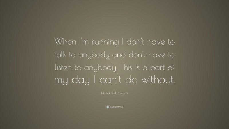 Haruki Murakami Quote: “When I'm running I don't have to talk to anybody and don't have to listen to anybody. This is a part of my day I can't do without.”