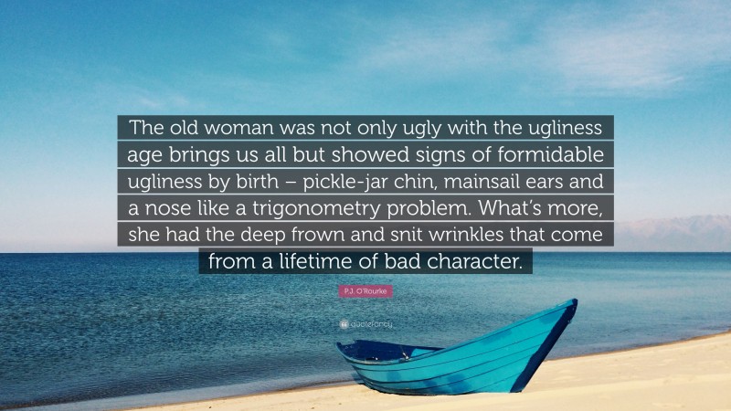 P.J. O'Rourke Quote: “The old woman was not only ugly with the ugliness age brings us all but showed signs of formidable ugliness by birth – pickle-jar chin, mainsail ears and a nose like a trigonometry problem. What’s more, she had the deep frown and snit wrinkles that come from a lifetime of bad character.”