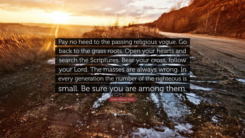 Aiden Wilson Tozer Quote: “Pay no heed to the passing religious vogue. Go back to the grass roots. Open your hearts and search the Scriptures. Bear your cross, follow your Lord. The masses are always wrong. In every generation the number of the righteous is small. Be sure you are among them.”