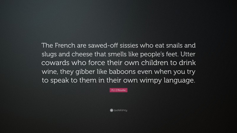 P.J. O'Rourke Quote: “The French are sawed-off sissies who eat snails and slugs and cheese that smells like people’s feet. Utter cowards who force their own children to drink wine, they gibber like baboons even when you try to speak to them in their own wimpy language.”