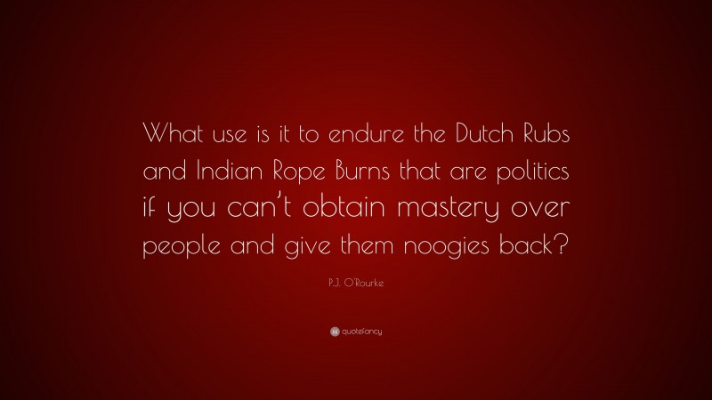 P.J. O'Rourke Quote: “What use is it to endure the Dutch Rubs and Indian Rope Burns that are politics if you can’t obtain mastery over people and give them noogies back?”