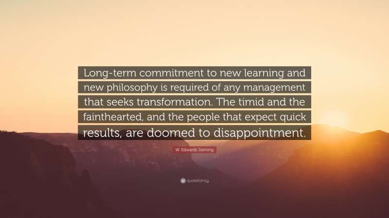 W. Edwards Deming Quote: “Long-term commitment to new learning and new philosophy is required of any management that seeks transformation. The timid and the fainthearted, and the people that expect quick results, are doomed to disappointment.”
