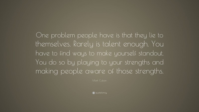Mark Cuban Quote: “One problem people have is that they lie to themselves. Rarely is talent enough. You have to find ways to make yourself standout. You do so by playing to your strengths and making people aware of those strengths.”