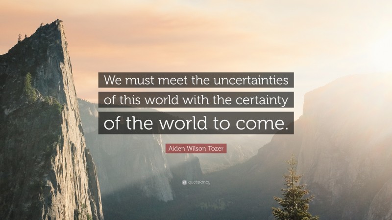 Aiden Wilson Tozer Quote: “We must meet the uncertainties of this world with the certainty of the world to come.”