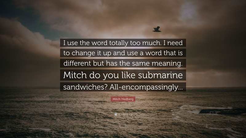 Mitch Hedberg Quote: “I use the word totally too much. I need to change it up and use a word that is different but has the same meaning. Mitch do you like submarine sandwiches? All-encompassingly...”