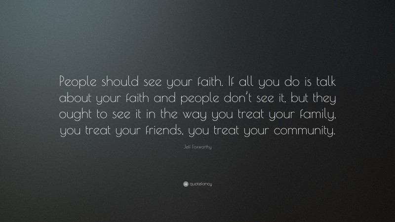 Jeff Foxworthy Quote: “People should see your faith. If all you do is talk about your faith and people don’t see it, but they ought to see it in the way you treat your family, you treat your friends, you treat your community.”