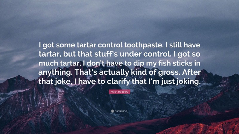 Mitch Hedberg Quote: “I got some tartar control toothpaste. I still have tartar, but that stuff’s under control. I got so much tartar, I don’t have to dip my fish sticks in anything. That’s actually kind of gross. After that joke, I have to clarify that I’m just joking.”