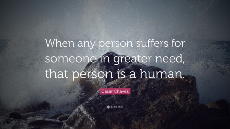 César Chávez Quote: “When any person suffers for someone in greater need, that person is a human.”