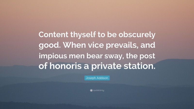 Joseph Addison Quote: “Content thyself to be obscurely good. When vice prevails, and impious men bear sway, the post of honoris a private station.”