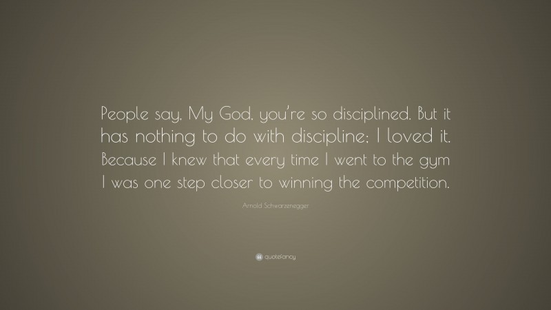 Arnold Schwarzenegger Quote: “People say, My God, you’re so disciplined. But it has nothing to do with discipline; I loved it. Because I knew that every time I went to the gym I was one step closer to winning the competition.”