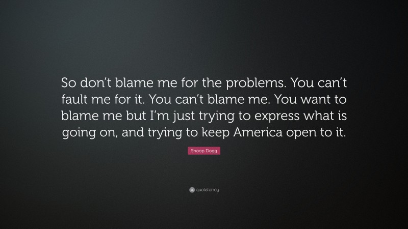 Snoop Dogg Quote: “So don’t blame me for the problems. You can’t fault me for it. You can’t blame me. You want to blame me but I’m just trying to express what is going on, and trying to keep America open to it.”