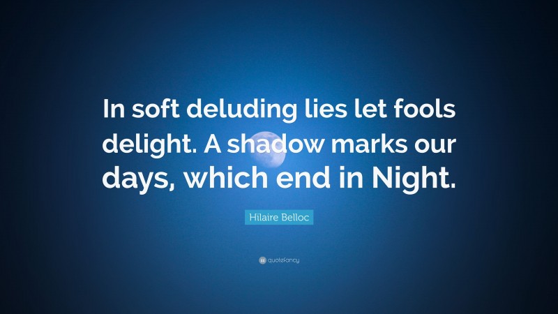 Hilaire Belloc Quote: “In soft deluding lies let fools delight. A shadow marks our days, which end in Night.”